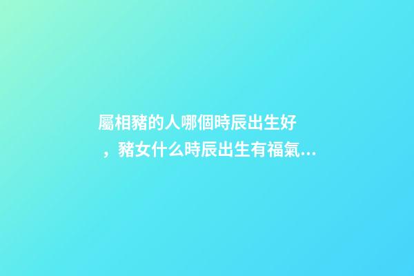 屬相豬的人哪個時辰出生好，豬女什么時辰出生有福氣 豬女什么時辰出生有福氣